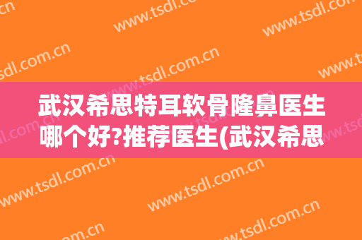 武汉希思特耳软骨隆鼻医生哪个好?推荐医生(武汉希思特医疗美容医院)