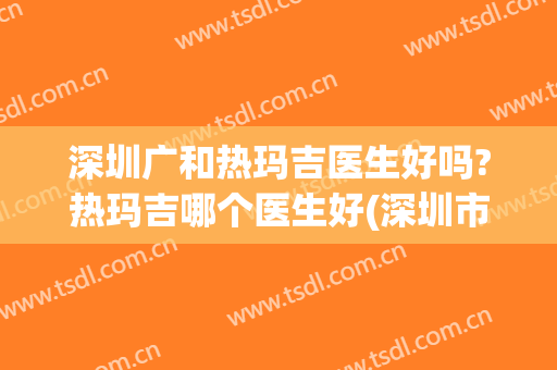 深圳广和热玛吉医生好吗?热玛吉哪个医生好(深圳市人民医院有热玛吉吗)