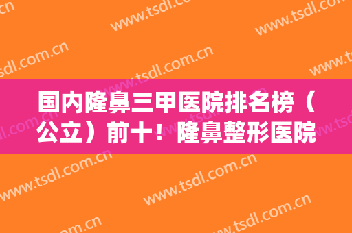 国内隆鼻三甲医院排名榜（公立）前十！隆鼻整形医院排名榜(哪家医院隆鼻子比较好)