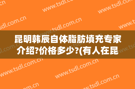 昆明韩辰自体脂肪填充专家介绍?价格多少?(有人在昆明韩辰吸脂过吗)