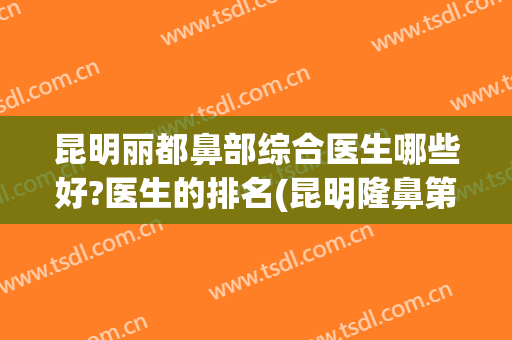 昆明丽都鼻部综合医生哪些好?医生的排名(昆明隆鼻第一名是哪个医院)