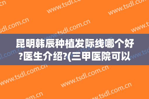 昆明韩辰种植发际线哪个好?医生介绍?(三甲医院可以种植发际线吗)