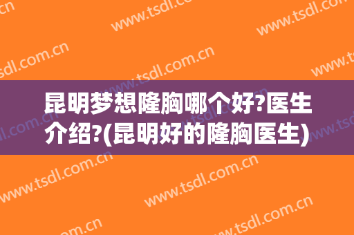 昆明梦想隆胸哪个好?医生介绍?(昆明好的隆胸医生)