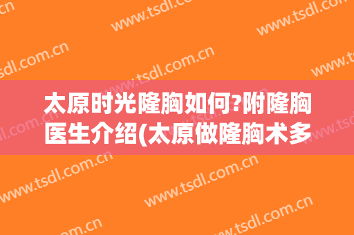 太原时光隆胸如何?附隆胸医生介绍(太原做隆胸术多少钱)