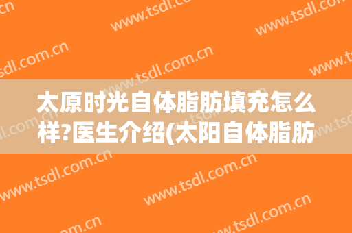 太原时光自体脂肪填充怎么样?医生介绍(太阳自体脂肪填充多少钱)