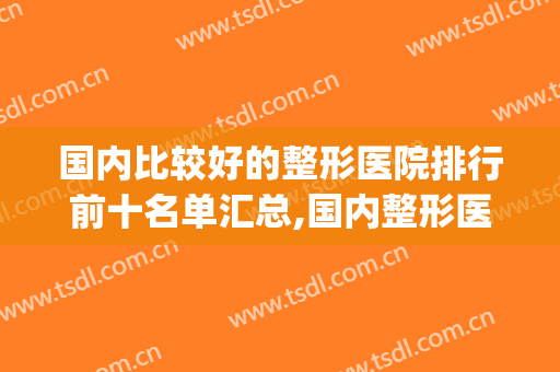 国内比较好的整形医院排行前十名单汇总,国内整形医院排名前三(知名整形医院排名)