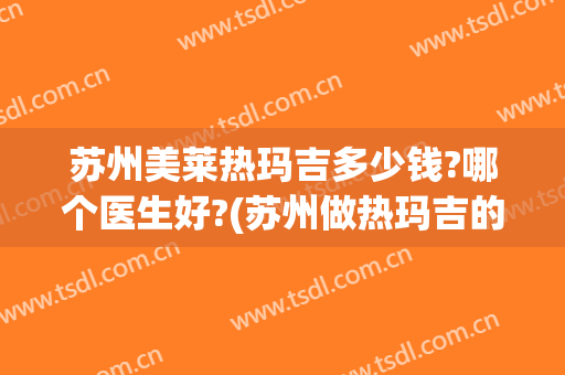 苏州美莱热玛吉多少钱?哪个医生好?(苏州做热玛吉的三甲医院)