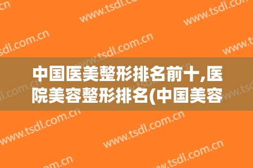 中国医美整形排名前十,医院美容整形排名(中国美容整形医院排行榜)