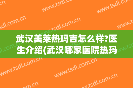 武汉美莱热玛吉怎么样?医生介绍(武汉哪家医院热玛吉做的好)