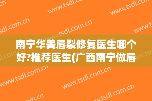 南宁华美唇裂修复医生哪个好?推荐医生(广西南宁做唇裂医院最好)