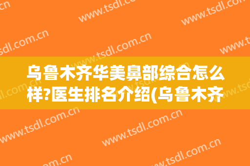 乌鲁木齐华美鼻部综合怎么样?医生排名介绍(乌鲁木齐鼻综合做得好的)