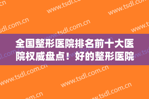 全国整形医院排名前十大医院权威盘点！好的整形医院排行(十佳整形医院排名)