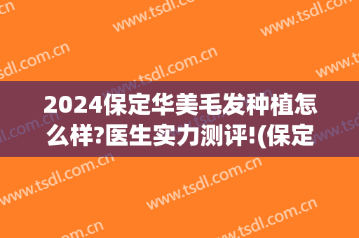2024保定华美毛发种植怎么样?医生实力测评!(保定哪里植发技术好)