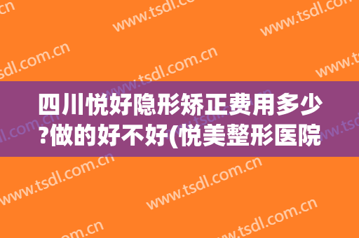 四川悦好隐形矫正费用多少?做的好不好(悦美整形医院可靠吗)