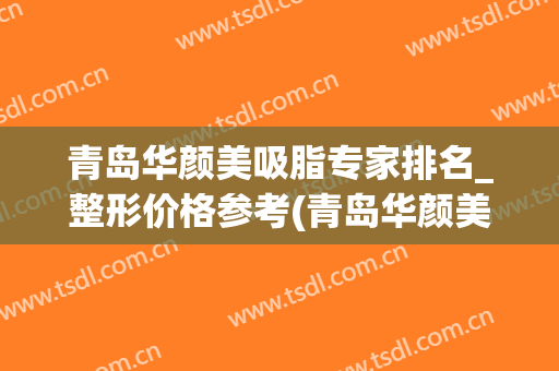 青岛华颜美吸脂专家排名_整形价格参考(青岛华颜美容整形医院)