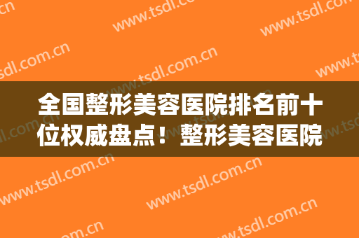 全国整形美容医院排名前十位权威盘点！整形美容医院排名(医疗整形美容医院排名)
