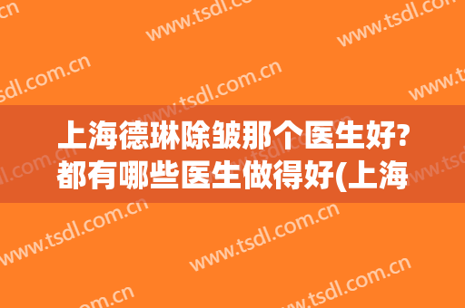 上海德琳除皱那个医生好?都有哪些医生做得好(上海德琳医疗美容医院好不好)