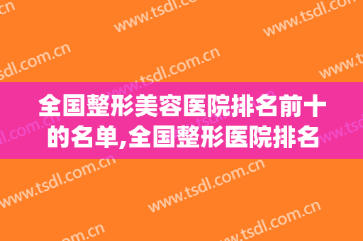 全国整形美容医院排名前十的名单,全国整形医院排名表(全国整形医院的排名榜)