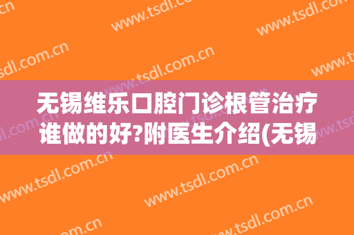 无锡维乐口腔门诊根管治疗谁做的好?附医生介绍(无锡维乐口腔电话)