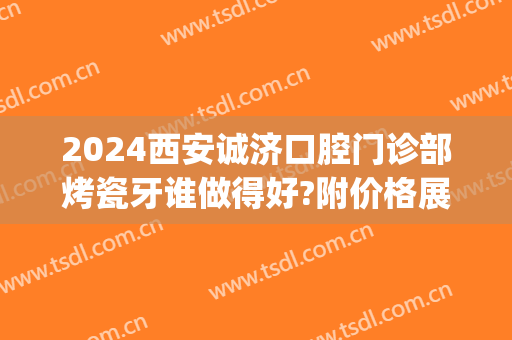 2024西安诚济口腔门诊部烤瓷牙谁做得好?附价格展示(西安交大口腔医院烤瓷牙价格)