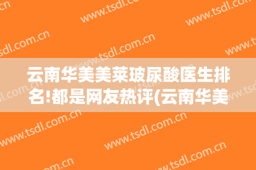 云南华美美莱玻尿酸医生排名!都是网友热评(云南华美美莱医院怎么样)