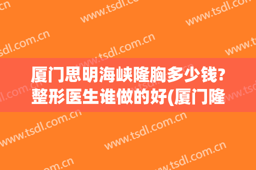 厦门思明海峡隆胸多少钱?整形医生谁做的好(厦门隆胸医院)