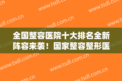 全国整容医院十大排名全新阵容来袭！国家整容整形医院排名(国内整容医院排行榜十)