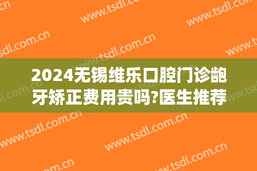 2024无锡维乐口腔门诊龅牙矫正费用贵吗?医生推荐(无锡市维乐口腔医院,怎么样?)