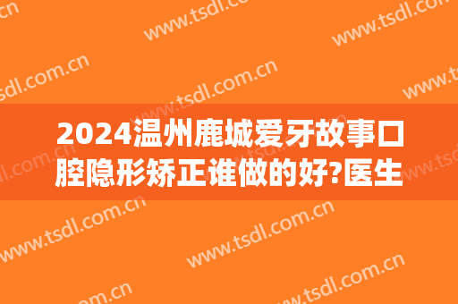 2024温州鹿城爱牙故事口腔隐形矫正谁做的好?医生推荐(温州爱牙故事口腔医院)