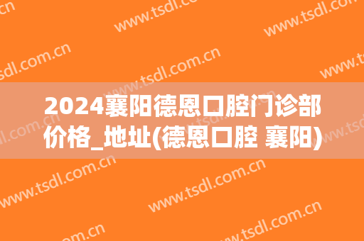 2024襄阳德恩口腔门诊部价格_地址(德恩口腔 襄阳)