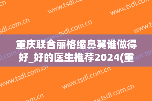 重庆联合丽格缩鼻翼谁做得好_好的医生推荐2024(重庆鼻翼缩小手术)