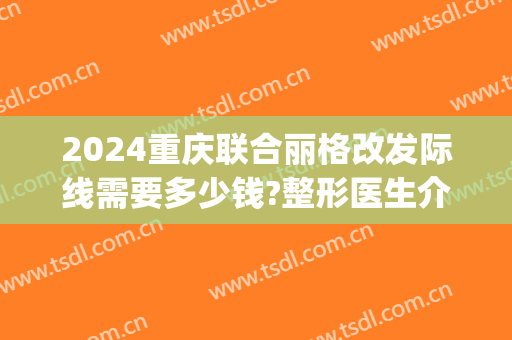 2024重庆联合丽格改发际线需要多少钱?整形医生介绍(重庆联合丽格整形医院怎么样)