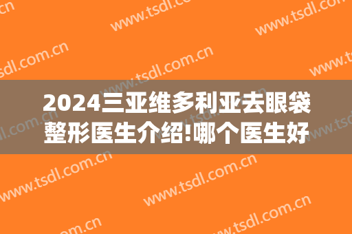 2024三亚维多利亚去眼袋整形医生介绍!哪个医生好(维多利亚整形医院三亚)