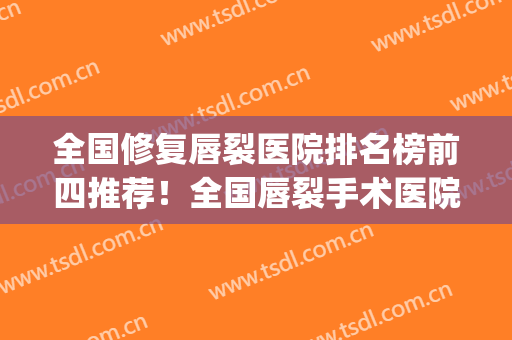 全国修复唇裂医院排名榜前四推荐！全国唇裂手术医院排名(全国修复唇腭裂医院排名)
