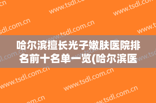 哈尔滨擅长光子嫩肤医院排名前十名单一览(哈尔滨医科大学附属第一医院光子嫩肤)