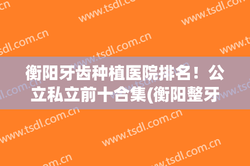 衡阳牙齿种植医院排名！公立私立前十合集(衡阳整牙医院排名)