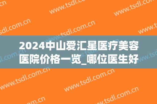 2024中山爱汇星医疗美容医院价格一览_哪位医生好(中山爱汇星医疗美容医院招聘)