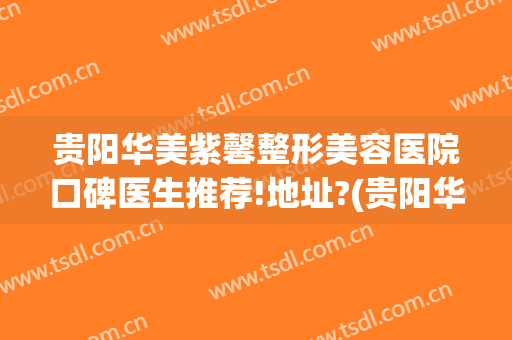 贵阳华美紫馨整形美容医院口碑医生推荐!地址?(贵阳华美紫欣馨美容医院电话)