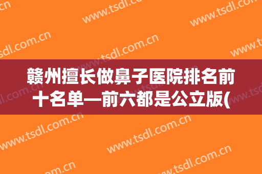 赣州擅长做鼻子医院排名前十名单—前六都是公立版(江西鼻科医院哪家最好)