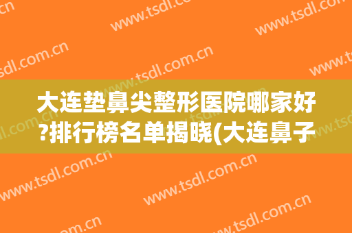大连垫鼻尖整形医院哪家好?排行榜名单揭晓(大连鼻子整形最好的医生是)