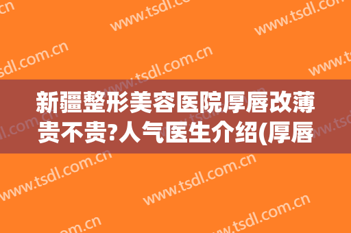 新疆整形美容医院厚唇改薄贵不贵?人气医生介绍(厚唇整形哪里好)