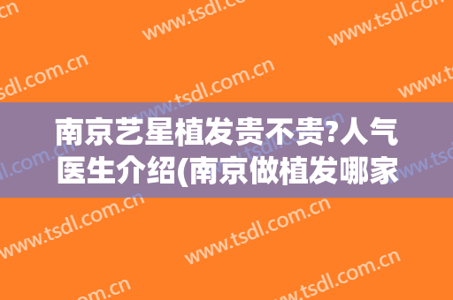 南京艺星植发贵不贵?人气医生介绍(南京做植发哪家医院效果好)