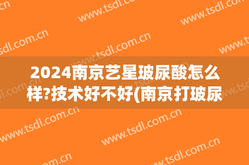 2024南京艺星玻尿酸怎么样?技术好不好(南京打玻尿酸)