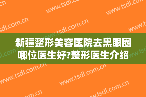 新疆整形美容医院去黑眼圈哪位医生好?整形医生介绍(新疆整形哪家医院好)