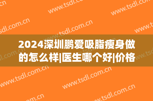 2024深圳鹏爱吸脂瘦身做的怎么样|医生哪个好|价格(深圳鹏爱医院抽脂怎么样)