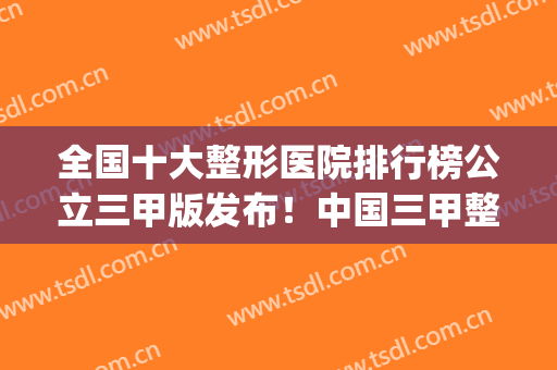 全国十大整形医院排行榜公立三甲版发布！中国三甲整形医院排行(全国十大正规整形医院排名)