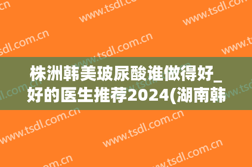 株洲韩美玻尿酸谁做得好_好的医生推荐2024(湖南韩美医疗整形医院)
