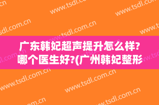 广东韩妃超声提升怎么样?哪个医生好?(广州韩妃整形美容医院口碑怎么样)