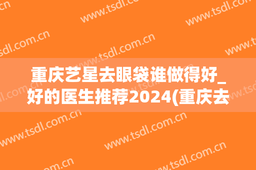 重庆艺星去眼袋谁做得好_好的医生推荐2024(重庆去眼袋整形)