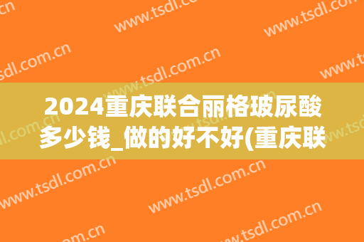 2024重庆联合丽格玻尿酸多少钱_做的好不好(重庆联合丽格整形怎么样)